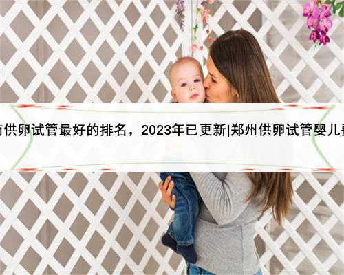 河南供卵试管最好的排名，2023年已更新|郑州供卵试管婴儿费用