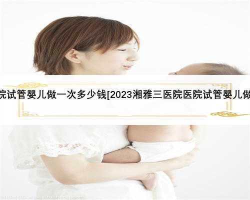 2023湘雅医院试管婴儿做一次多少钱[2023湘雅三医院医院试管婴儿做一次多少钱