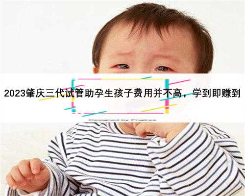 2023肇庆三代试管助孕生孩子费用并不高，学到即赚到