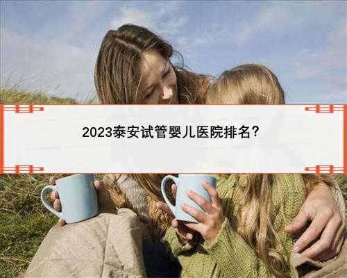 2023泰安试管婴儿医院排名？