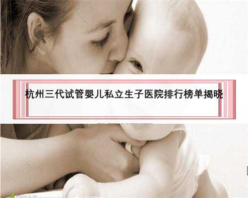 杭州三代试管婴儿私立生子医院排行榜单揭晓