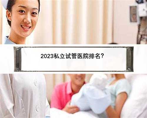 2023私立试管医院排名？